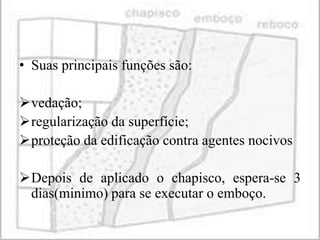 • Suas principais funções são:

vedação;
regularização da superfície;
proteção da edificação contra agentes nocivos

Depois de aplicado o chapisco, espera-se 3
 dias(minimo) para se executar o emboço.
 