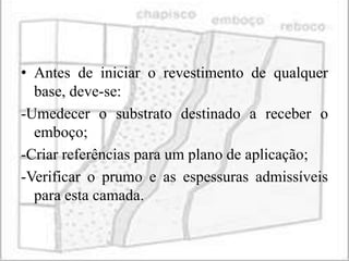 • Antes de iniciar o revestimento de qualquer
  base, deve-se:
-Umedecer o substrato destinado a receber o
  emboço;
-Criar referências para um plano de aplicação;
-Verificar o prumo e as espessuras admissíveis
  para esta camada.
 