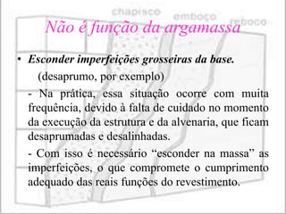 Não é função da argamassa
• Esconder imperfeições grosseiras da base.
    (desaprumo, por exemplo)
  - Na prática, essa situação ocorre com muita
  frequência, devido à falta de cuidado no momento
  da execução da estrutura e da alvenaria, que ficam
  desaprumadas e desalinhadas.
  - Com isso é necessário “esconder na massa” as
  imperfeições, o que compromete o cumprimento
  adequado das reais funções do revestimento.
 