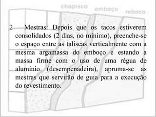 2      Mestras: Depois que os tacos estiverem
    consolidados (2 dias, no mínimo), preenche-se
    o espaço entre as taliscas verticalmente com a
    mesma argamassa do emboço e estando a
    massa firme com o uso de uma régua de
    alumínio (desempenadeira), apruma-se as
    mestras que servirão de guia para a execução
    do revestimento.
 
