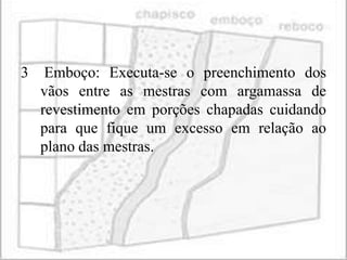 3    Emboço: Executa-se o preenchimento dos
    vãos entre as mestras com argamassa de
    revestimento em porções chapadas cuidando
    para que fique um excesso em relação ao
    plano das mestras.
 