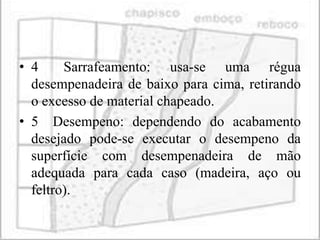 • 4     Sarrafeamento: usa-se uma régua
  desempenadeira de baixo para cima, retirando
  o excesso de material chapeado.
• 5 Desempeno: dependendo do acabamento
  desejado pode-se executar o desempeno da
  superfície com desempenadeira de mão
  adequada para cada caso (madeira, aço ou
  feltro).
 