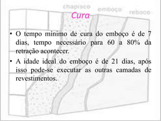 Cura
• O tempo mínimo de cura do emboço é de 7
  dias, tempo necessário para 60 a 80% da
  retração acontecer.
• A idade ideal do emboço é de 21 dias, após
  isso pode-se executar as outras camadas de
  revestimentos.
 