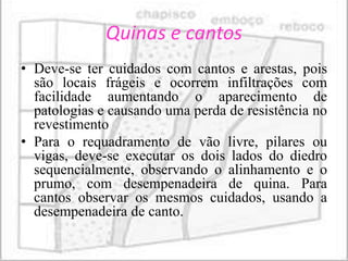 Quinas e cantos
• Deve-se ter cuidados com cantos e arestas, pois
  são locais frágeis e ocorrem infiltrações com
  facilidade aumentando o aparecimento de
  patologias e causando uma perda de resistência no
  revestimento
• Para o requadramento de vão livre, pilares ou
  vigas, deve-se executar os dois lados do diedro
  sequencialmente, observando o alinhamento e o
  prumo, com desempenadeira de quina. Para
  cantos observar os mesmos cuidados, usando a
  desempenadeira de canto.
 