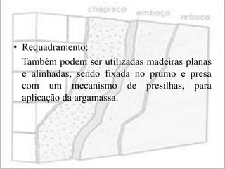 • Requadramento:
  Também podem ser utilizadas madeiras planas
  e alinhadas, sendo fixada no prumo e presa
  com um mecanismo de presilhas, para
  aplicação da argamassa.
 