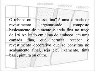 O reboco ou “massa fina” é uma camada de
revestimento       argamassado,    composto
basicamente de cimento e areia fina no traço
de 1:6 Aplicado em cima do emboço, em uma
camada fina, que permita receber o
revestimento decorativo que se constitua no
acabamento final, seja ele, lixamento, tinta
base, pintura ou outro.
 