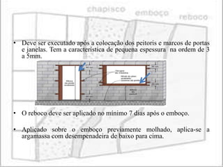 • Deve ser executado após a colocação dos peitoris e marcos de portas
  e janelas. Tem a característica de pequena espessura na ordem de 3
  a 5mm.




• O reboco deve ser aplicado no mínimo 7 dias após o emboço.

• Aplicado sobre o emboço previamente molhado, aplica-se a
  argamassa com desempenadeira de baixo para cima.
 