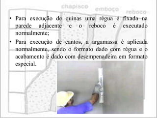 • Para execução de quinas uma régua é fixada na
  parede adjacente e o reboco é executado
  normalmente;
• Para execução de cantos, a argamassa é aplicada
  normalmente, sendo o formato dado com régua e o
  acabamento é dado com desempenadeira em formato
  especial.
 