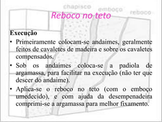 Reboco no teto
Execução
• Primeiramente colocam-se andaimes, geralmente
  feitos de cavaletes de madeira e sobre os cavaletes
  compensados.
• Sob os andaimes coloca-se a padiola de
  argamassa, para facilitar na execução (não ter que
  descer do andaime).
• Aplica-se o reboco no teto (com o emboço
  umedecido), e com ajuda da desempenadeira
  comprimi-se a argamassa para melhor fixamento.
 