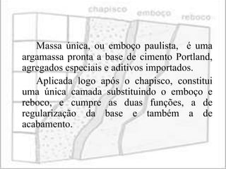 Massa única, ou emboço paulista, é uma
argamassa pronta a base de cimento Portland,
agregados especiais e aditivos importados.
   Aplicada logo após o chapisco, constitui
uma única camada substituindo o emboço e
reboco, e cumpre as duas funções, a de
regularização da base e também a de
acabamento.
 