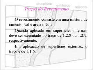 Traços do Revestimento

    O revestimento consiste em uma mistura de
cimento, cal e areia média.
    Quando aplicado em superfícies internas,
deve ser executado no traço de 1:2:8 ou 1:2:9,
respectivamente.
    Em aplicação de superfícies externas, o
traço é de 1:1:6.
 