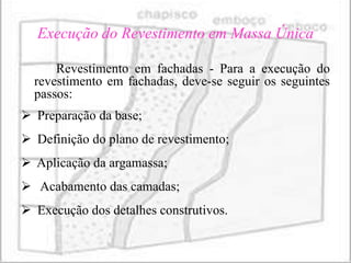 Execução do Revestimento em Massa Única

      Revestimento em fachadas - Para a execução do
  revestimento em fachadas, deve-se seguir os seguintes
  passos:
 Preparação da base;
 Definição do plano de revestimento;
 Aplicação da argamassa;
 Acabamento das camadas;
 Execução dos detalhes construtivos.
 