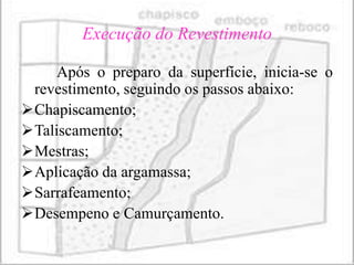 Execução do Revestimento

     Após o preparo da superfície, inicia-se o
 revestimento, seguindo os passos abaixo:
Chapiscamento;
Taliscamento;
Mestras;
Aplicação da argamassa;
Sarrafeamento;
Desempeno e Camurçamento.
 