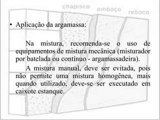 • Aplicação da argamassa:

    Na mistura, recomenda-se o uso de
 equipamentos de mistura mecânica (misturador
 por batelada ou contínuo - argamassadeira).
    A mistura manual, deve ser evitada, pois
 não permite uma mistura homogênea, mais
 quando utilizado, deve-se ser executado em
 caixote estanque.
 