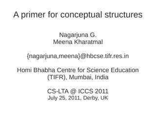 A primer for conceptual structures

             Nagarjuna G.
            Meena Kharatmal

   {nagarjuna,meena}@hbcse.tifr.res.in

Homi Bhabha Centre for Science Education
         (TIFR), Mumbai, India

         CS-LTA @ ICCS 2011
          July 25, 2011, Derby, UK
 