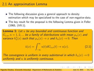 2.1 An approximation Lemma
The following discussion gives a general approach to density
estimation which may be specialized to the case of non-negative data.
The key result for the proposal is the following Lemma given in Feller
(1965, §VII.1).
Lemma 1: Let u be any bounded and continuous function and
Gx,n, n = 1, 2, ... be a family of distributions with mean µn(x) and
variance h2
n(x) such that µn(x) → x and hn(x) → 0. Then
˜u(x) =
∞
−∞
u(t)dGx,n(t) → u(x). (2.1)
The convergence is uniform in every subinterval in which hn(x) → 0
uniformly and u is uniformly continuous.
Yogendra Chaubey (Concordia University) Department of Mathematics & Statistics June 11, 2015 11 / 75
 