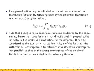This generalization may be adapted for smooth estimation of the
distribution function by replacing u(x) by the empirical distribution
function Fn(x) as given below ;
˜Fn(x) =
∞
−∞
Fn(t)dGx,n(t). (2.2)
Note that Fn(x) is not a continuous function as desired by the above
lemma, hence the above lemma is not directly used in proposing the
estimator but it works as a motivation for the proposal. It can be
considered as the stochastic adaptation in light of the fact that the
mathematical convergence is transformed into stochastic convergence
that parallels to that of the strong convergence of the empirical
distribution function as stated in the following theorem.
Yogendra Chaubey (Concordia University) Department of Mathematics & Statistics June 11, 2015 12 / 75
 
