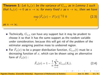 Theorem 1: Let hn(x) be the variance of Gx,n as in Lemma 1 such
that hn(x) → 0 as n → ∞ for every ﬁxed x as n → ∞, then we have
sup
x
| ˜Fn(x) − F(x)|
a.s.
→ 0 (2.3)
as n → ∞.
Technically, Gx,n can have any support but it may be prudent to
choose it so that it has the same support as the random variable
under consideration; because this will get rid of the problem of the
estimator assigning positive mass to undesired region.
For ˜Fn(x) to be a proper distribution function, Gx,n(t) must be a
decreasing function of x, which can be shown using an alternative
form of ˜Fn(x) :
˜Fn(x) = 1 −
1
n
n
i=1
Gx,n(Xi). (2.4)
Yogendra Chaubey (Concordia University) Department of Mathematics & Statistics June 11, 2015 13 / 75
 