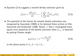 Equation (2.4) suggests a smooth density estimator given by
˜fn(x) =
d ˜Fn(x)
dx
= −
1
n
n
i=1
d
dx
Gx,n(Xi). (2.5)
The potential of this lemma for smooth density estimation was
recognized by Gawronski (1980) in his doctoral thesis written at Ulm.
Gawronski and Stadmuller (1980, Skand. J. Stat.) investigated mean
square error properties of the density estimator when Gx,n is obtained
by putting Poisson weight
pk(xλn) = e−λnx (λnx)k
k!
(2.6)
to the lattice points k/λn, k = 0, 1, 2, ...
Yogendra Chaubey (Concordia University) Department of Mathematics & Statistics June 11, 2015 14 / 75
 