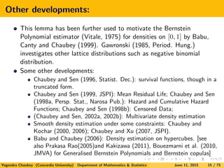 Other developments:
This lemma has been further used to motivate the Bernstein
Polynomial estimator (Vitale, 1975) for densities on [0, 1] by Babu,
Canty and Chaubey (1999). Gawronski (1985, Period. Hung.)
investigates other lattice distributions such as negative binomial
distribution.
Some other developments:
Chaubey and Sen (1996, Statist. Dec.): survival functions, though in a
truncated form.
Chaubey and Sen (1999, JSPI): Mean Residual Life; Chaubey and Sen
(1998a, Persp. Stat., Narosa Pub.): Hazard and Cumulative Hazard
Functions; Chaubey and Sen (1998b): Censored Data;
(Chaubey and Sen, 2002a, 2002b): Multivariate density estimation
Smooth density estimation under some constraints: Chaubey and
Kochar (2000, 2006); Chaubey and Xu (2007, JSPI).
Babu and Chaubey (2006): Density estimation on hypercubes. [see
also Prakasa Rao(2005)and Kakizawa (2011), Bouezmarni et al. (2010,
JMVA) for Generalised Bernstein Polynomials and Bernstein copulas]
Yogendra Chaubey (Concordia University) Department of Mathematics & Statistics June 11, 2015 15 / 75
 