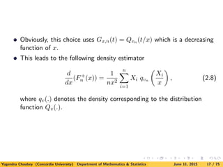 Obviously, this choice uses Gx,n(t) = Qvn (t/x) which is a decreasing
function of x.
This leads to the following density estimator
d
dx
(F+
n (x)) =
1
nx2
n
i=1
Xi qvn
Xi
x
, (2.8)
where qv(.) denotes the density corresponding to the distribution
function Qv(.).
Yogendra Chaubey (Concordia University) Department of Mathematics & Statistics June 11, 2015 17 / 75
 