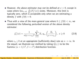 However, the above estimator may not be deﬁned at x = 0, except in
cases where limx→0
d
dx (F+
n (x)) exists. Moreover, this limit is
typically zero, which is acceptable only when we are estimating a
density f with f(0) = 0.
Thus with a view of the more general case where 0 ≤ f(0) < ∞, we
considered the following perturbed version of the above density
estimator:
f+
n (x) =
1
n(x + n)2
n
i=1
Xi qvn
Xi
x + n
, x ≥ 0 (2.9)
where n ↓ 0 at an appropriate (suﬃciently slow) rate as n → ∞. In
the sequel, we illustrate our method by taking Qv(.) to be the
Gamma (α = 1/v2, β = v2) distribution function.
Yogendra Chaubey (Concordia University) Department of Mathematics & Statistics June 11, 2015 18 / 75
 