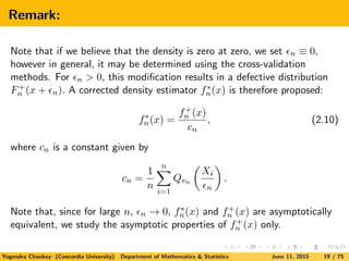 Remark:
Note that if we believe that the density is zero at zero, we set n ≡ 0,
however in general, it may be determined using the cross-validation
methods. For n > 0, this modiﬁcation results in a defective distribution
F+
n (x + n). A corrected density estimator f∗
n(x) is therefore proposed:
f∗
n(x) =
f+
n (x)
cn
, (2.10)
where cn is a constant given by
cn =
1
n
n
i=1
Qvn
Xi
n
.
Note that, since for large n, n → 0, f∗
n(x) and f+
n (x) are asymptotically
equivalent, we study the asymptotic properties of f+
n (x) only.
Yogendra Chaubey (Concordia University) Department of Mathematics & Statistics June 11, 2015 19 / 75
 