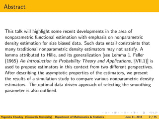 Abstract
This talk will highlight some recent developments in the area of
nonparametric functional estimation with emphasis on nonparametric
density estimation for size biased data. Such data entail constraints that
many traditional nonparametric density estimators may not satisfy. A
lemma attributed to Hille, and its generalization [see Lemma 1, Feller
(1965) An Introduction to Probability Theory and Applications, §VII.1)] is
used to propose estimators in this context from two diﬀerent perspectives.
After describing the asymptotic properties of the estimators, we present
the results of a simulation study to compare various nonparametric density
estimators. The optimal data driven approach of selecting the smoothing
parameter is also outlined.
Yogendra Chaubey (Concordia University) Department of Mathematics & Statistics June 11, 2015 2 / 75
 
