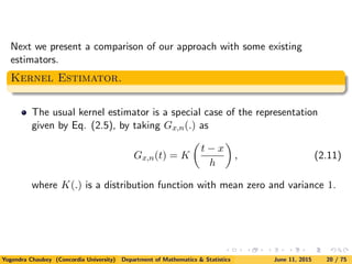 Next we present a comparison of our approach with some existing
estimators.
Kernel Estimator.
The usual kernel estimator is a special case of the representation
given by Eq. (2.5), by taking Gx,n(.) as
Gx,n(t) = K
t − x
h
, (2.11)
where K(.) is a distribution function with mean zero and variance 1.
Yogendra Chaubey (Concordia University) Department of Mathematics & Statistics June 11, 2015 20 / 75
 