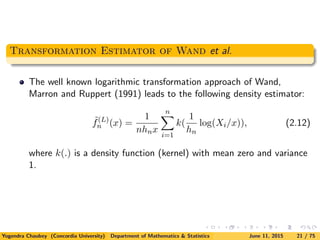 Transformation Estimator of Wand et al.
The well known logarithmic transformation approach of Wand,
Marron and Ruppert (1991) leads to the following density estimator:
˜f(L)
n (x) =
1
nhnx
n
i=1
k(
1
hn
log(Xi/x)), (2.12)
where k(.) is a density function (kernel) with mean zero and variance
1.
Yogendra Chaubey (Concordia University) Department of Mathematics & Statistics June 11, 2015 21 / 75
 