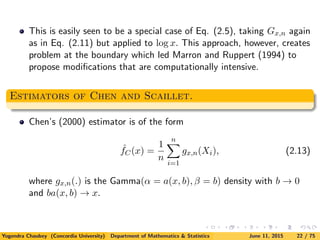 This is easily seen to be a special case of Eq. (2.5), taking Gx,n again
as in Eq. (2.11) but applied to log x. This approach, however, creates
problem at the boundary which led Marron and Ruppert (1994) to
propose modiﬁcations that are computationally intensive.
Estimators of Chen and Scaillet.
Chen’s (2000) estimator is of the form
ˆfC(x) =
1
n
n
i=1
gx,n(Xi), (2.13)
where gx,n(.) is the Gamma(α = a(x, b), β = b) density with b → 0
and ba(x, b) → x.
Yogendra Chaubey (Concordia University) Department of Mathematics & Statistics June 11, 2015 22 / 75
 