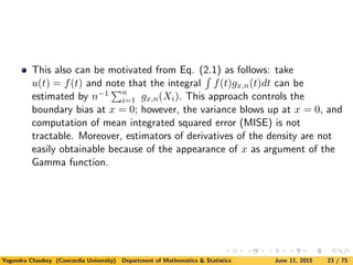 This also can be motivated from Eq. (2.1) as follows: take
u(t) = f(t) and note that the integral f(t)gx,n(t)dt can be
estimated by n−1 n
i=1 gx,n(Xi). This approach controls the
boundary bias at x = 0; however, the variance blows up at x = 0, and
computation of mean integrated squared error (MISE) is not
tractable. Moreover, estimators of derivatives of the density are not
easily obtainable because of the appearance of x as argument of the
Gamma function.
Yogendra Chaubey (Concordia University) Department of Mathematics & Statistics June 11, 2015 23 / 75
 