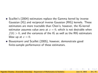 Scaillet’s (2004) estimators replace the Gamma kernel by inverse
Gaussian (IG) and reciprocal inverse Gaussian (RIG) kernels. These
estimators are more tractable than Chen’s; however, the IG-kernel
estimator assumes value zero at x = 0, which is not desirable when
f(0) > 0, and the variances of the IG as well as the RIG estimators
blow up at x = 0.
Bouezmarni and Scaillet (2005), however, demonstrate good
ﬁnite-sample performance of these estimators.
Yogendra Chaubey (Concordia University) Department of Mathematics & Statistics June 11, 2015 24 / 75
 