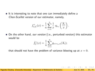 It is interesting to note that one can immediately deﬁne a
Chen-Scaillet version of our estimator, namely,
f+
n,C(x) =
1
n
n
i=1
1
x
qvn
Xi
x
.
On the other hand, our version (i.e., perturbed version) this estimator
would be
ˆf+
C (x) =
1
n
n
i=1
gx+ n,n(Xi);
that should not have the problem of variance blowing up at x = 0.
Yogendra Chaubey (Concordia University) Department of Mathematics & Statistics June 11, 2015 25 / 75
 