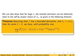 We can also show that for large n, the smooth estimator can be arbitrarily
close to the edf by proper choice of λn, as given in the following theorem.
Theorem:Assuming that f has a bounded derivative, and λn = o(n),
then for some δ > 0, we have, with probability one,
sup
x≥0
| ˜F+
n (x) − Fn(x)| = O n−3/4
(log n)1+δ
.
Yogendra Chaubey (Concordia University) Department of Mathematics & Statistics June 11, 2015 28 / 75
 
