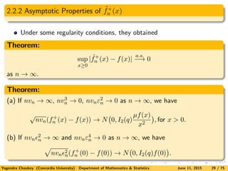 2.2.2 Asymptotic Properties of ˜f+
n (x)
Under some regularity conditions, they obtained
Theorem:
sup
x≥0
| ˜f+
n (x) − f(x)|
a.s.
−→ 0
as n → ∞.
Theorem:
(a) If nvn → ∞, nv3
n → 0, nvnε2
n → 0 as n → ∞, we have
√
nvn(f+
n (x) − f(x)) → N 0, I2(q)
µf(x)
x2
, for x > 0.
(b) If nvn
2
n → ∞ and nvnε4
n → 0 as n → ∞, we have
nvn
2
n(f+
n (0) − f(0)) → N 0, I2(q)f(0) .
Yogendra Chaubey (Concordia University) Department of Mathematics & Statistics June 11, 2015 29 / 75
 