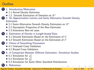 Outline
1 1. Introduction/Motivation
1.1 Kernel Density Estimator
1.2. Smooth Estimation of Densities on R+
2 2. An Approximation Lemma and Some Alternative Smooth Density
Estimators
2.1 Some Alternative Smooth Density Estimators on R+
2.2 Asymptotic Properties of the New Estimator
2.3 Extensions Non-iid cases
3 3. Estimation of Density in Length-biased Data
3.1 Smooth Estimators Based on the Estimators of G
3.2 Smooth Estimators Based on the Estimators of F
4 4. Choice of Smoothing Parameters
4.1 Unbiased Cross Validation
4.2 Biased Cross Validation
5 5. A Comparison Between Diﬀerent Estimators: Simulation Studies
5.1 Simulation for χ2
2
5.2 Simulation for χ2
6
5.3 Simulation for Some Other Standard Distributions
6 6. References
Yogendra Chaubey (Concordia University) Department of Mathematics & Statistics June 11, 2015 3 / 75
 