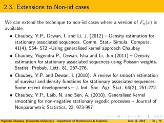 2.3. Extensions to Non-iid cases
We can extend the technique to non-iid cases where a version of Fn(x) is
available.
Chaubey, Y.P., Dewan, I. and Li, J. (2012) – Density estimation for
stationary associated sequences. Comm. Stat.- Simula. Computa.
41(4), 554- 572 –Using generalised kernel approach Chaubey
Chaubey, Yogendra P., Dewan, Isha and Li, Jun (2011) – Density
estimation for stationary associated sequences using Poisson weights.
Statist. Probab. Lett. 81, 267-276.
Chaubey, Y.P. and Dewan, I. (2010). A review for smooth estimation
of survival and density functions for stationary associated sequences:
Some recent developments – J. Ind. Soc. Agr. Stat. 64(2), 261-272.
Chaubey, Y.P., La¨ıb, N. and Sen, A. (2010). Generalised kernel
smoothing for non-negative stationary ergodic processes – Journal of
Nonparametric Statistics, 22, 973-997
Yogendra Chaubey (Concordia University) Department of Mathematics & Statistics June 11, 2015 30 / 75
 