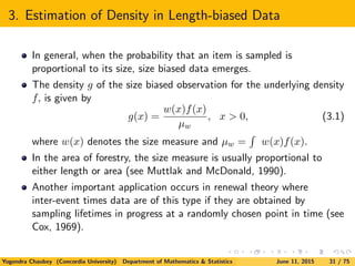 3. Estimation of Density in Length-biased Data
In general, when the probability that an item is sampled is
proportional to its size, size biased data emerges.
The density g of the size biased observation for the underlying density
f, is given by
g(x) =
w(x)f(x)
µw
, x > 0, (3.1)
where w(x) denotes the size measure and µw = w(x)f(x).
In the area of forestry, the size measure is usually proportional to
either length or area (see Muttlak and McDonald, 1990).
Another important application occurs in renewal theory where
inter-event times data are of this type if they are obtained by
sampling lifetimes in progress at a randomly chosen point in time (see
Cox, 1969).
Yogendra Chaubey (Concordia University) Department of Mathematics & Statistics June 11, 2015 31 / 75
 