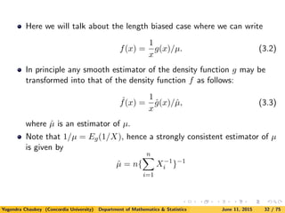 Here we will talk about the length biased case where we can write
f(x) =
1
x
g(x)/µ. (3.2)
In principle any smooth estimator of the density function g may be
transformed into that of the density function f as follows:
ˆf(x) =
1
x
ˆg(x)/ˆµ, (3.3)
where ˆµ is an estimator of µ.
Note that 1/µ = Eg(1/X), hence a strongly consistent estimator of µ
is given by
ˆµ = n{
n
i=1
X−1
i }−1
Yogendra Chaubey (Concordia University) Department of Mathematics & Statistics June 11, 2015 32 / 75
 