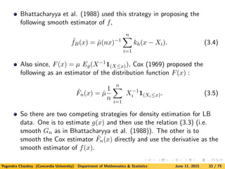 Bhattacharyya et al. (1988) used this strategy in proposing the
following smooth estimator of f,
ˆfB(x) = ˆµ(nx)−1
n
i=1
kh(x − Xi). (3.4)
Also since, F(x) = µ Eg(X−11(X≤x)), Cox (1969) proposed the
following as an estimator of the distribution function F(x) :
ˆFn(x) = ˆµ
1
n
n
i=1
X−1
i 1(Xi≤x). (3.5)
So there are two competing strategies for density estimation for LB
data. One is to estimate g(x) and then use the relation (3.3) (i.e.
smooth Gn as in Bhattacharyya et al. (1988)). The other is to
smooth the Cox estimator ˆFn(x) directly and use the derivative as the
smooth estimator of f(x).
Yogendra Chaubey (Concordia University) Department of Mathematics & Statistics June 11, 2015 33 / 75
 