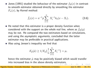 Jones (1991) studied the behaviour of the estimator fB(x) in contrast
to smooth estimator obtained directly by smoothing the estimator
Fn(x), by Kernel method:
ˆfJ (x) = n−1
ˆµ
n
i=1
X−1
i kh(x − Xi). (3.6)
He noted that this estimator is a proper density function when
considered with the support on the whole real line, where as ˆfB(y)
may be not. He compared the two estimators based on simulations,
and using the asymptotic arguments, concluded that the latter
estimator may be preferable in practical applications.
Also using Jensen’s inequality we ﬁnd that
Eg(ˆµ) ≥ 1/Eg{
1
n
n
i=1
X−1
i } = µ,
hence the estimator ˆµ may be positively biased which would transfer
into increased bias in the above density estimators.
Yogendra Chaubey (Concordia University) Department of Mathematics & Statistics June 11, 2015 34 / 75
 
