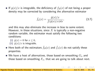If g(x)/x is integrable, the deﬁciency of fB(x) of not being a proper
density may be corrected by considering the alternative estimator
ˆfa(x) =
ˆg(x)/x
(ˆg(x)/x)dx
, (3.7)
and this may also eliminate the increase in bias to some extent.
However, in these situations, since X is typically a non-negative
random variable, the estimator must satisfy the following two
conditions:
(i) ˆg(x) = 0 for x ≤ 0,
(ii) ˆg(x)/x is integrable.
Here both of the estimators ˆfB(x) and ˆfJ (x) do not satisfy these
properties.
We have a host of alternatives, those based on smoothing Gn and
those based on smoothing Fn, that we are going to talk about next.
Yogendra Chaubey (Concordia University) Department of Mathematics & Statistics June 11, 2015 35 / 75
 