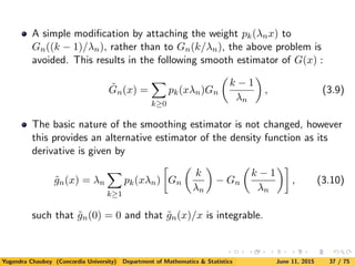 A simple modiﬁcation by attaching the weight pk(λnx) to
Gn((k − 1)/λn), rather than to Gn(k/λn), the above problem is
avoided. This results in the following smooth estimator of G(x) :
˜Gn(x) =
k≥0
pk(xλn)Gn
k − 1
λn
, (3.9)
The basic nature of the smoothing estimator is not changed, however
this provides an alternative estimator of the density function as its
derivative is given by
˜gn(x) = λn
k≥1
pk(xλn) Gn
k
λn
− Gn
k − 1
λn
, (3.10)
such that ˜gn(0) = 0 and that ˜gn(x)/x is integrable.
Yogendra Chaubey (Concordia University) Department of Mathematics & Statistics June 11, 2015 37 / 75
 
