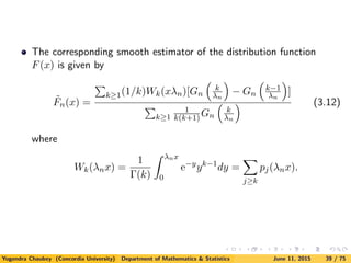 The corresponding smooth estimator of the distribution function
F(x) is given by
˜Fn(x) =
k≥1(1/k)Wk(xλn)[Gn
k
λn
− Gn
k−1
λn
]
k≥1
1
k(k+1)Gn
k
λn
(3.12)
where
Wk(λnx) =
1
Γ(k)
λnx
0
e−y
yk−1
dy =
j≥k
pj(λnx).
Yogendra Chaubey (Concordia University) Department of Mathematics & Statistics June 11, 2015 39 / 75
 
