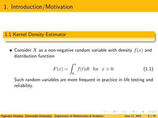 1. Introduction/Motivation
1.1 Kernel Density Estimator
Consider X as a non-negative random variable with density f(x) and
distribution function
F(x) =
x
0
f(t)dt for x > 0. (1.1)
Such random variables are more frequent in practice in life testing and
reliability.
Yogendra Chaubey (Concordia University) Department of Mathematics & Statistics June 11, 2015 4 / 75
 