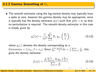 3.1.2 Gamma Smoothing of Gn
The smooth estimator using the log-normal density may typically have
a spike at zero, however the gamma density may be appropriate, since
it typically has the density estimator ˆg(x) such that ˆg(0) = 0, so that
no perturbation is required. The smooth density estimator in this case
is simply given by
g+
n (x) =
1
nx2
n
i=1
Xi qvn
Xi
x
, (3.13)
where qv(.) denotes the density corresponding to a
Gamma(α = 1/vn, β = vn). Since
∞
0
gn(x)
x dx = 1
n
n
i=1
1
Xi
, this
gives the density estimator
fn(x) =
1
x3
n
i=1 Xiqvn
Xi
x
n
i=1
1
Xi
. (3.14)
Yogendra Chaubey (Concordia University) Department of Mathematics & Statistics June 11, 2015 41 / 75
 
