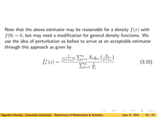 Note that the above estimator may be reasonable for a density f(x) with
f(0) = 0, but may need a modiﬁcation for general density functions. We
use the idea of perturbation as before to arrive at an acceptable estimator
through this approach as given by
ˆf+
n (x) =
1
(x+εn)3
n
i=1 Xiqvn
Xi
x+εn
n
i=1
1
Xi
(3.15)
Yogendra Chaubey (Concordia University) Department of Mathematics & Statistics June 11, 2015 42 / 75
 