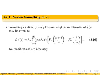 3.2.1 Poisson Smoothing of Fn
smoothing Fn directly using Poisson weights, an estimator of f(x)
may be given by,
˜fnP (x) = λn
∞
k=0
pk(λnx) Fn
k + 1
λn
− Fn
k
λn
. (3.16)
No modiﬁcations are necessary.
Yogendra Chaubey (Concordia University) Department of Mathematics & Statistics June 11, 2015 43 / 75
 