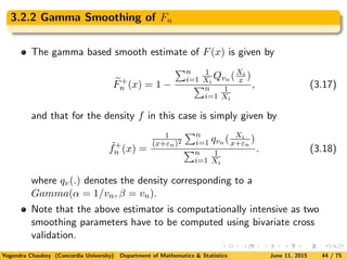 3.2.2 Gamma Smoothing of Fn
The gamma based smooth estimate of F(x) is given by
F+
n (x) = 1 −
n
i=1
1
Xi
Qvn (Xi
x )
n
i=1
1
Xi
, (3.17)
and that for the density f in this case is simply given by
˜f+
n (x) =
1
(x+εn)2
n
i=1 qvn ( Xi
x+εn
)
n
i=1
1
Xi
. (3.18)
where qv(.) denotes the density corresponding to a
Gamma(α = 1/vn, β = vn).
Note that the above estimator is computationally intensive as two
smoothing parameters have to be computed using bivariate cross
validation.
Yogendra Chaubey (Concordia University) Department of Mathematics & Statistics June 11, 2015 44 / 75
 